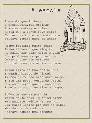 A escola A escola que Itihane,  a professora,foi ensinar Era como outras escolas  desta que a gente ouve falar Faltava muito na sua estrutura Faltava espaço para se andar Mesmo faltando muita coisa Tinha também o que elogiar As salas não eram muito cheias E o professor sempre tava por lá Davam ensino com esforço Com intençao dos menino estudar Tinha livro na mão dos alunos E quadro branco de pincel TV Pen-drive nas suas seis salas E até uma moça, vendendo pastel Pra os colegas que eu encontrei E pela amizade, eu tiro o chapéu Todos os que estavam lá Tanta coisa mais, queriam fazer Mas naquele prédio meu senhor Era muito limite pra bem se dizer Mas dentro de cada um Sobrava espaço pra crescer 