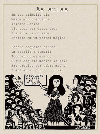 Em seu primeiro dia  Neste mundo encantado Itihane Bonita Viu tudo ser desvendado Era a terra do saber Entrara em um portal mágico Dentro daquelas terras Um desafio a cumprir  Todo mundo esperando O que daquela menina ia sair Era preciso ser cabra macho E enfrentar o novo por vir As aulas 