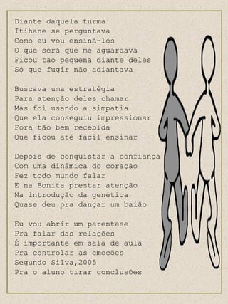 Diante daquela turma Itihane se perguntava Como eu vou ensiná-los O que será que me aguardava Ficou tão pequena diante deles Só que fugir não adiantava Buscava uma estratégia Para atenção deles chamar Mas foi usando a simpatia Que ela conseguiu impressionar Fora tão bem recebida Que ficou até fácil ensinar Depois de conquistar a confiança Com uma dinâmica do coração Fez todo mundo falar E na Bonita prestar atenção Na introdução da genética Quase deu pra dançar um baião Eu vou abrir um parentese Pra falar das relações É importante em sala de aula Pra controlar as emoções Segundo Silva,2005  Pra o aluno tirar conclusões 
