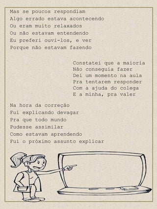 Mas se poucos respondiam Algo errado estava acontecendo Ou eram muito relaxados Ou não estavam entendendo Eu preferi ouvi-los, e ver  Porque não estavam fazendo Constatei que a maioria Não conseguia fazer Dei um monento na aula Pra tentarem responder Com a ajuda do colega E a minha, pra valer Na hora da correção Fui explicando devagar Pra que todo mundo Pudesse assimilar Como estavam aprendendo Fui o próximo assunto explicar Constatei que a maioria Não conseguia fazer Dei um momento na aula Pra tentarem responder Com a ajuda do colega E a minha, pra valer 