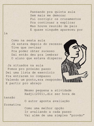 Passando pra quinta aula Sem mais me demorar Fui corrigir os cruzamentos Pra continuar a explicar Mas houve reunião de pais E quase ninguém apareceu por la Como na sexta aula Já estava depois do recesso Tive que revisar Pra poder obter sucesso Dai então deu pra lembrar O aluno que estava disperso Ja situados na aula Fomos pro próximo passo Dei uma lista de exercício Pra entrarem no compasso Valendo um ponto,era responder E partir pro abraço Mesmo pequena a atividade Hadji(2001),diz ser hora de tensão O autor aponta avaliação formativa  Como uma melhor opção Ir avaliando a cada passo Vai além de uma simples “provão” 