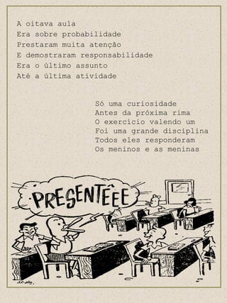 A oitava aula Era sobre probabilidade Prestaram muita atenção E demostraram responsabilidade Era o último assunto Até a última atividade Só uma curiosidade  Antes da próxima rima O exercício valendo um Foi uma grande disciplina Todos eles responderam Os meninos e as meninas 