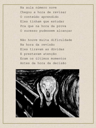 Na aula número nove Chegou a hora de revisar O conteúdo aprendido Eles tinham que estudar Pra que na hora da prova O sucesso pudessem alcançar Não houve muita dificuldade Na hora da revisão Eles tiravam as dúvidas E prestavam atenção Eram os últimos momentos Antes da hora da decisão 