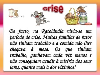 criseDe facto, na Ratolândia vivia-se um período de crise. Muitas famílias de ratos não tinham trabalho e a comida não lhes chegava à mesa. Os que tinham trabalho, ganhavam cada vez menos e não conseguiam acudir à miséria dos seus lares, quanto mais à dos vizinhos! 