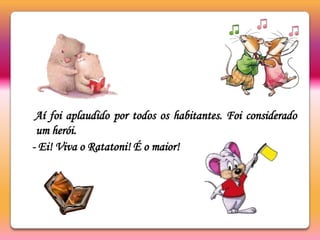 Aí foi aplaudido por todos os habitantes. Foi considerado um herói.  - Ei! Viva o Ratatoni! É o maior!