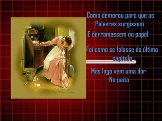 Como demorou para que asComo demorou para que as
Palavras surgissemPalavras surgissem
E derramassem no papelE derramassem no papel
Foi como se falasse do últimoFoi como se falasse do último
capitulocapitulo
Mas logo vem uma dorMas logo vem uma dor
No peitoNo peito
 