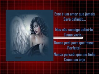 Este é um amor que jamaisEste é um amor que jamais
Será definido...Será definido...
Mas não consigo defini-loMas não consigo defini-lo
Como vazio...Como vazio...
Nunca pedi para que fosseNunca pedi para que fosse
Perfeita!Perfeita!
Nunca percebi que me tinhaNunca percebi que me tinha
Como um anjoComo um anjo
 