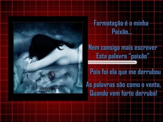 Formatação é a minhaFormatação é a minha
Paixão...Paixão...
Nem consigo mais escreverNem consigo mais escrever
Esta palavra “paixão”Esta palavra “paixão”
Pois foi ela que me derrubouPois foi ela que me derrubou
As palavras são como o vento,As palavras são como o vento,
Quando vem forte derruba!Quando vem forte derruba!
 