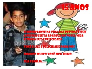 15 ANOS

O IMPORTANTE NA VIDA DAS PESSOAS E QUE
A PESSOA CERTA APAREÇA EM NOSSA VIDA
E TRAGA LUZ E FELICIDADE .

VOCÊ E LUZ E FELICIDADE PARA NÓS

AMAMOS MUITO VOCÊ MEU FILHO.

SUA FAMÍLIA.....
 