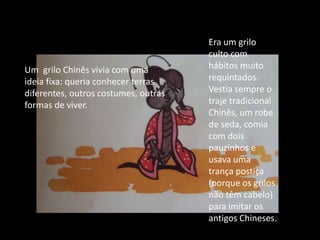 Era um grilo culto com hábitos muito requintados. Vestia sempre o traje tradicional Chinês, um robe de seda, comia com dois pauzinhos e usava uma trança postiça (porque os grilos não têm cabelo) para imitar os antigos Chineses.Um  grilo Chinês vivia com uma ideia fixa: queria conhecer terras diferentes, outros costumes, outras formas de viver.