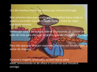 Um dia resolveu visitar um primo que vivia em Portugal.Mas primeiro teve que escolher qual o melhor barco onde se poderia esconder mais facilmente, porque tinha de viajar clandestinamente.Voltou par casa e fez a mala, não se esquecendo de colocar um robe de seda para oferecer ao primo quando chegasse a Portugal.Para não aparecer sem ser esperado, mandou um email e SMS, a avisar da chegada.Durante a viagem, acomodou-se num barco salva vidas, alimentando-se de alface e conservas que trouxera consigo.