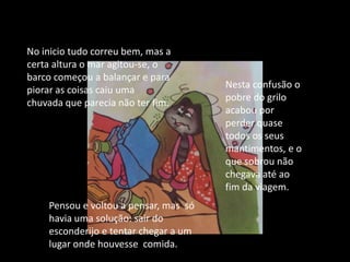 No inicio tudo correu bem, mas a certa altura o mar agitou-se, o barco começou a balançar e para piorar as coisas caiu uma chuvada que parecia não ter fim.Nesta confusão o pobre do grilo acabou por perder quase todos os seus mantimentos, e o que sobrou não chegava até ao fim da viagem.Pensou e voltou a pensar, mas  só havia uma solução: sair do esconderijo e tentar chegar a um lugar onde houvesse  comida.