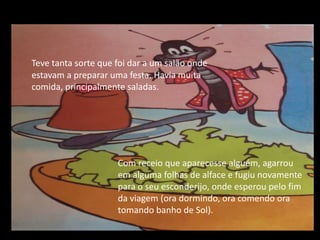 Teve tanta sorte que foi dar a um salão onde estavam a preparar uma festa. Havia muita comida, principalmente saladas.Com receio que aparecesse alguém, agarrou em alguma folhas de alface e fugiu novamente para o seu esconderijo, onde esperou pelo fim da viagem (ora dormindo, ora comendo ora tomando banho de Sol).
