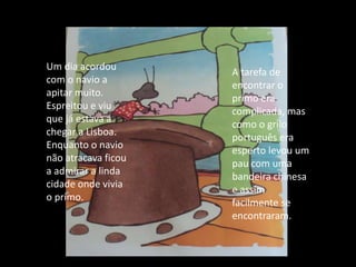 Um dia acordou com o navio a apitar muito. Espreitou e viu que já estava a chegar a Lisboa. Enquanto o navio não atracava ficou a admirar a linda cidade onde vivia o primo.A tarefa de encontrar o primo era complicada, mas como o grilo português era esperto levou um pau com uma bandeira chinesa e assim facilmente se encontraram.