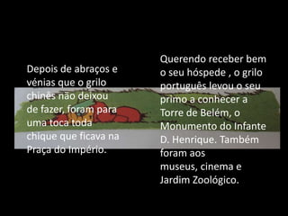 	Querendo receber bem o seu hóspede , o grilo português levou o seu primo a conhecer a Torre de Belém, o Monumento do Infante D. Henrique. Também foram aos museus, cinema e Jardim Zoológico.Depois de abraços e vénias que o grilo chinês não deixou de fazer, foram para uma toca toda chique que ficava na Praça do Império. 