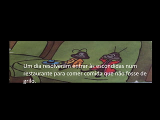 	Um dia resolveram entrar às escondidas num restaurante para comer comida que não fosse de grilo.