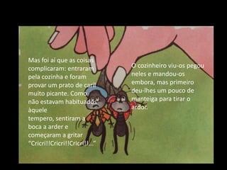 Mas foi aí que as coisas complicaram: entraram pela cozinha e foram provar um prato de caril muito picante. Como não estavam habituados àquele tempero, sentiram a boca a arder e começaram a gritar “Cricri!!Cricri!!Cricri!!...”O cozinheiro viu-os pegou neles e mandou-os embora, mas primeiro deu-lhes um pouco de manteiga para tirar o ardor.