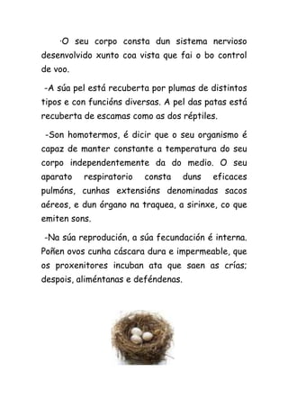·O seu corpo consta dun sistema nervioso
desenvolvido xunto coa vista que fai o bo control
de voo.

-A súa pel está recuberta por plumas de distintos
tipos e con funcións diversas. A pel das patas está
recuberta de escamas como as dos réptiles.

-Son homotermos, é dicir que o seu organismo é
capaz de manter constante a temperatura do seu
corpo independentemente da do medio. O seu
aparato   respiratorio   consta      duns   eficaces
pulmóns, cunhas extensións denominadas sacos
aéreos, e dun órgano na traquea, a sirinxe, co que
emiten sons.

-Na súa reprodución, a súa fecundación é interna.
Poñen ovos cunha cáscara dura e impermeable, que
os proxenitores incuban ata que saen as crías;
despois, aliméntanas e deféndenas.
 