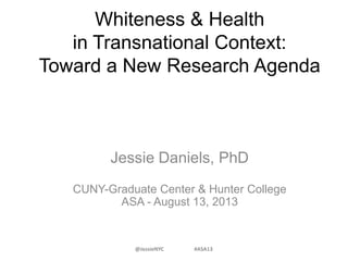 Whiteness & Health
in Transnational Context:
Toward a New Research Agenda
Jessie Daniels, PhD
CUNY-Graduate Center & Hunter College
ASA - August 13, 2013
@JessieNYC #ASA13
 
