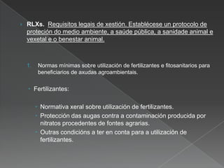 › RLXs. Requisitos legais de xestión. Establécese un protocolo de
proteción do medio ambiente, a saúde pública, a sanidade animal e
vexetal e o benestar animal.
1. Normas mínimas sobre utilización de fertilizantes e fitosanitarios para
beneficiarios de axudas agroambientais.
 Fertilizantes:
 Normativa xeral sobre utilización de fertilizantes.
 Protección das augas contra a contaminación producida por
nitratos procedentes de fontes agrarias.
 Outras condicións a ter en conta para a utilización de
fertilizantes.
 