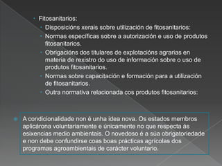  Fitosanitarios:
 Disposicións xerais sobre utilización de fitosanitarios:
 Normas específicas sobre a autorización e uso de produtos
fitosanitarios.
 Obrigacións dos titulares de explotacións agrarias en
materia de rexistro do uso de información sobre o uso de
produtos fitosanitarios.
 Normas sobre capacitación e formación para a utilización
de fitosanitarios.
 Outra normativa relacionada cos produtos fitosanitarios:
 A condicionalidade non é unha idea nova. Os estados membros
aplicárona voluntariamente e únicamente no que respecta ás
esixencias medio ambientais. O novedoso é a súa obrigatoriedade
e non debe confundirse coas boas prácticas agrícolas dos
programas agroambientais de carácter voluntario.
 