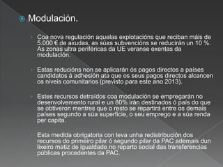  Modulación.
› Coa nova regulación aquelas explotacións que reciban máis de
5.000 € de axudas, as súas subvencións se reducirán un 10 %.
As zonas ultra periféricas da UE veranse exentas da
modulación.
› Estas reducións non se aplicarán ós pagos directos a países
candidatos á adhesión ata que os seus pagos directos alcancen
os niveis comunitarios (previsto para este ano 2013).
› Estes recursos detraídos coa modulación se empregarán no
desenvolvemento rural e un 80% irán destinados ó país do que
se obtiveron mentres que o resto se repartirá entre os demais
países segundo a súa superficie, o seu emprego e a súa renda
per capita.
› Esta medida obrigatoria con leva unha redistribución dos
recursos do primeiro pilar ó segundo pilar da PAC ademais dun
lixeiro matiz de igualdade no reparto social das transferencias
públicas procedentes da PAC.
 