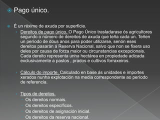  Pago único.
 É un réxime de axuda por superficie.
› Dereitos de pago único. O Pago Único trasladarase ós agricultores
segundo o número de dereitos de axuda que teña cada un. Teñen
un período de dous anos para poder utilizarse, senón eses
dereitos pasarán á Reserva Nacional, salvo que non se fixera uso
deles por causa de forza maior ou circunstancias excepcionais.
Cada dereito representa unha hectárea en propiedade adicada
exclusivamente a pastos , prados e cultivos forraxeiros.
› Cálculo do importe. Calculado en base ás unidades e importes
xerados nunha explotación na media correspondente ao período
de referencia.
› Tipos de dereitos.
 Os dereitos normais.
 Os dereitos específicos.
 Os dereitos de asignación inicial.
 Os dereitos da reserva nacional.
 