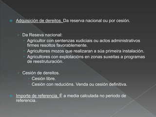  Adquisición de dereitos. Da reserva nacional ou por cesión.
› Da Reseva nacional:
 Agricultor con sentenzas xudiciais ou actos administrativos
firmes resoltos favorablemente.
 Agricultores mozos que realizaran a súa primeira instalación.
 Agricultores con explotacións en zonas suxeitas a programas
de reestruturación.
› Cesión de dereitos.
 Cesión libre.
 Cesión con reducións. Venda ou cesión definitiva.
 Importe de referencia. É a media calculada no periodo de
referencia.
 