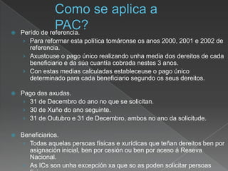  Perído de referencia.
› Para reformar esta política tomáronse os anos 2000, 2001 e 2002 de
referencia.
› Axustouse o pago único realizando unha media dos dereitos de cada
beneficiario e da súa cuantía cobrada nestes 3 anos.
› Con estas medias calculadas estableceuse o pago único
determinado para cada beneficiario segundo os seus dereitos.
 Pago das axudas.
› 31 de Decembro do ano no que se solicitan.
› 30 de Xuño do ano seguinte.
› 31 de Outubro e 31 de Decembro, ambos no ano da solicitude.
 Beneficiarios.
› Todas aquelas persoas físicas e xurídicas que teñan dereitos ben por
asignación inicial, ben por cesión ou ben por aceso á Reseva
Nacional.
› As ICs son unha excepción xa que so as poden solicitar persoas
 