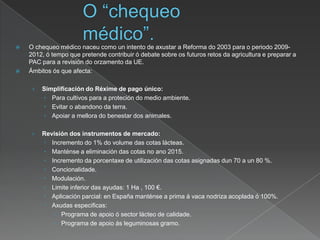  O chequeo médico naceu como un intento de axustar a Reforma do 2003 para o periodo 2009-
2012, ó tempo que pretende contribuir ó debate sobre os futuros retos da agricultura e preparar a
PAC para a revisión do orzamento da UE.
 Ámbitos ós que afecta:
› Simplificación do Réxime de pago único:
 Para cultivos para a proteción do medio ambiente.
 Evitar o abandono da terra.
 Apoiar a mellora do benestar dos animales.
› Revisión dos instrumentos de mercado:
 Incremento do 1% do volume das cotas lácteas.
 Manténse a eliminación das cotas no ano 2015.
 Incremento da porcentaxe de utilización das cotas asignadas dun 70 a un 80 %.
 Concionalidade.
 Modulación.
 Limite inferior das ayudas: 1 Ha , 100 €.
 Aplicación parcial: en España manténse a prima á vaca nodriza acoplada ó 100%.
 Axudas especificas:
 Programa de apoio ó sector lácteo de calidade.
 Programa de apoio ás leguminosas gramo.
 