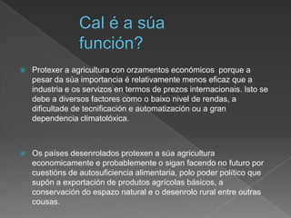  Protexer a agricultura con orzamentos económicos porque a
pesar da súa importancia é relativamente menos eficaz que a
industria e os servizos en termos de prezos internacionais. Isto se
debe a diversos factores como o baixo nivel de rendas, a
dificultade de tecnificación e automatización ou a gran
dependencia climatolóxica.
 Os países desenrolados protexen a súa agricultura
economicamente e probablemente o sigan facendo no futuro por
cuestións de autosuficiencia alimentaria, polo poder político que
supón a exportación de produtos agrícolas básicos, a
conservación do espazo natural e o desenrolo rural entre outras
cousas.
 