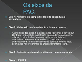  Eixo 1: Aumento da competitividade de agricultura e
silvicultura.
 Eixo 2: Mellora do medio ambiente e do entorno rural
› As medidas dos eixos 1 e 2 poderanse xestionar a través dun
Contrato Territorial de Explotación que se define como unha
relación contractual entre os agricultores e entidades
asociativas que voluntariamente así o decidan, e a
administración. As características do contrato, no seu caso,
definiranse nos Programas de Desenvolvemento Rural.
 Eixo 3: Calidade de vida e diversificación nas zonas rurais
 Eixo 4: LEADER
 