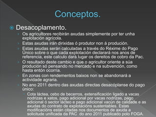  Desacoplamento.
› Os agricultores recibirán axudas simplemente por ter unha
explotación agrícola.
› Estas axudas irán dirixidas ó produtor non á produción.
› Estas axudas serán calculadas a través do Réxime do Pago
Único sobre o que cada explotación declarará nos anos de
referencia, este calculo dará lugar os dereitos de cobro da Pac.
› O resultado deste cambio e que o agricultor oriente a súa
produción só pensando no mercado e na subvención, como
hasta entón ocorría.
› En zonas con rendementos baixos non se abandonará a
actividade agraria.
› No ano 2011 dentro das axudas directas desacóplanse do pago
único:
 Cota láctea, cebo de becerros, extensificación ligado a vacas
nodrizas e xatos, pago adicional por vacas nodrizas, pago
adicional ó sector lácteo e pago adicional vacún de calidade e as
axudas do contrato de explotacións sustentables. Estas
modificacións están citadas nos documentos de axuda a
solicitude unificada da PAC do ano 2011 publicado polo FOGA.
 