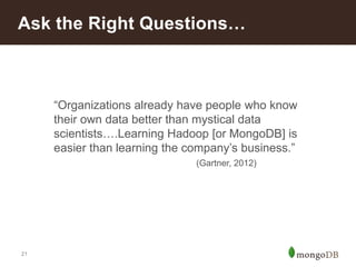 Ask the Right Questions…

“Organizations already have people who know
their own data better than mystical data
scientists….Learning Hadoop [or MongoDB] is
easier than learning the company’s business.”
(Gartner, 2012)

21

 