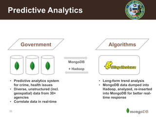 Predictive Analytics

Government

Algorithms

MongoDB
+ Hadoop
• Predictive analytics system
for crime, health issues
• Diverse, unstructured (incl.
geospatial) data from 30+
agencies
• Correlate data in real-time
33

• Long-form trend analysis
• MongoDB data dumped into
Hadoop, analyzed, re-inserted
into MongoDB for better realtime response

 