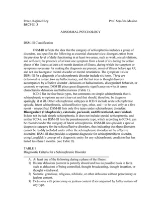 Perez, Raphael Rey                                                    Prof. Serafina Maxino
BSCP III-3

                              ABNORMAL PSYCHOLOGY


DSM-III Classification

        DSM-III reflects the idea that the category of schizophrenia includes a group of
disorders, and specifies the following as essential characteristics: disorganization from
the previous level of daily functioning in at least two areas, such as work, social relations,
and self-care; the presence of at least one symptom from a least of six during the active
phase of the illness; at least a 6-month duration of illness, during which the symptom or
symptoms necessary for making the diagnosis are present; onset of illness before age 45;
and not due to organic mental disorder or mental retardation. The symptom lists in
DSM-III for a diagnosis of a schizophrenic disorder include six items. Three are
delusional in nature, two are hallucinatory, and the last item is thought disorder
accompanied by affective disorder , delusions or hallucinations, disorganized behavior, or
catatonic symptoms. DSM III place great diagnostic significance on what it terms
characteristic delusions and hallucinations (Table 1).
        ICD-9 list the four basic types, but comments on simple schizophrenia that is
schizophrenic symptoms are not clear-cut and that should, therefore, be diagnose
sparingly, if at all. Other schizophrenic subtypes in ICD-9 include acute schizophrenic
episode, latent schizophrenia, schizoaffective type, other, and – to be used only as a five
resort – unspecified. DSM-III lists only five types under schizophrenic disorders:
Disorganized (Hebephrenic), catatonic, paranoid, undifferentiated, and residual.
It does not include simple schizophrenia. It does not include special schizophrenia, and
neither ICD-9, nor DSM-III lists the pseudoneurotic type, which according to ICD-9, can
be recorded under the category of latent schizophrenia. DSM-III does provide a special
diagnostic category for the schizoaffective disorders, thus indicating that these disorders
cannot be readily included under either the schizophrenic disorders or the affective
disorders. DSM-III also provides a separate diagnostic for schizophreniform disorder,
using Langfeldt’s concept of a diagnostic entity for any schizophrenic condition that has
lasted less than 6 months. (see Table II).

TABLE I
Diagmostic Criteria for a Schizophrenic Disorder

   A. At least one of the following during a phase of the illness:
   1) Bizarre delusions (content is patently absurd and has no possible basis in fact),
      such as delusions of being controlled, thought broadcasting, thought insertion, or
      thought withdrawal.
   2) Somatic, grandiose, religious, nihilistic, or other delusions without persecutory or
      jealous content.
   3) Delusions with persecutory or jealous content if accompanied by hallucinations of
      any type.
 