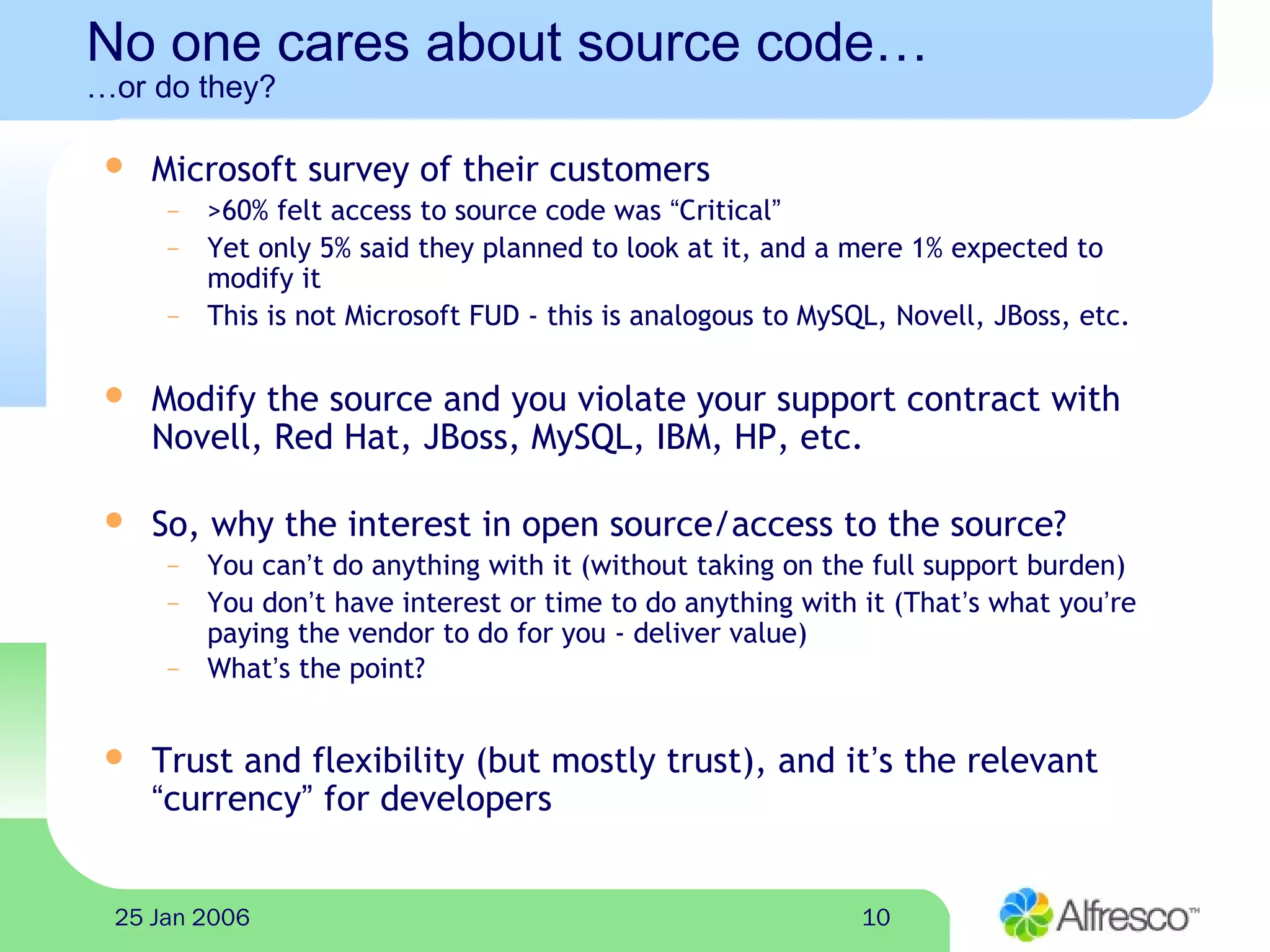 1025 Jan 2006
No one cares about source code…
…or do they?
 Microsoft survey of their customers
– >60% felt access to source code was “Critical”
– Yet only 5% said they planned to look at it, and a mere 1% expected to
modify it
– This is not Microsoft FUD - this is analogous to MySQL, Novell, JBoss, etc.
 Modify the source and you violate your support contract with
Novell, Red Hat, JBoss, MySQL, IBM, HP, etc.
 So, why the interest in open source/access to the source?
– You can’t do anything with it (without taking on the full support burden)
– You don’t have interest or time to do anything with it (That’s what you’re
paying the vendor to do for you - deliver value)
– What’s the point?
 Trust and flexibility (but mostly trust), and it’s the relevant
“currency” for developers
 