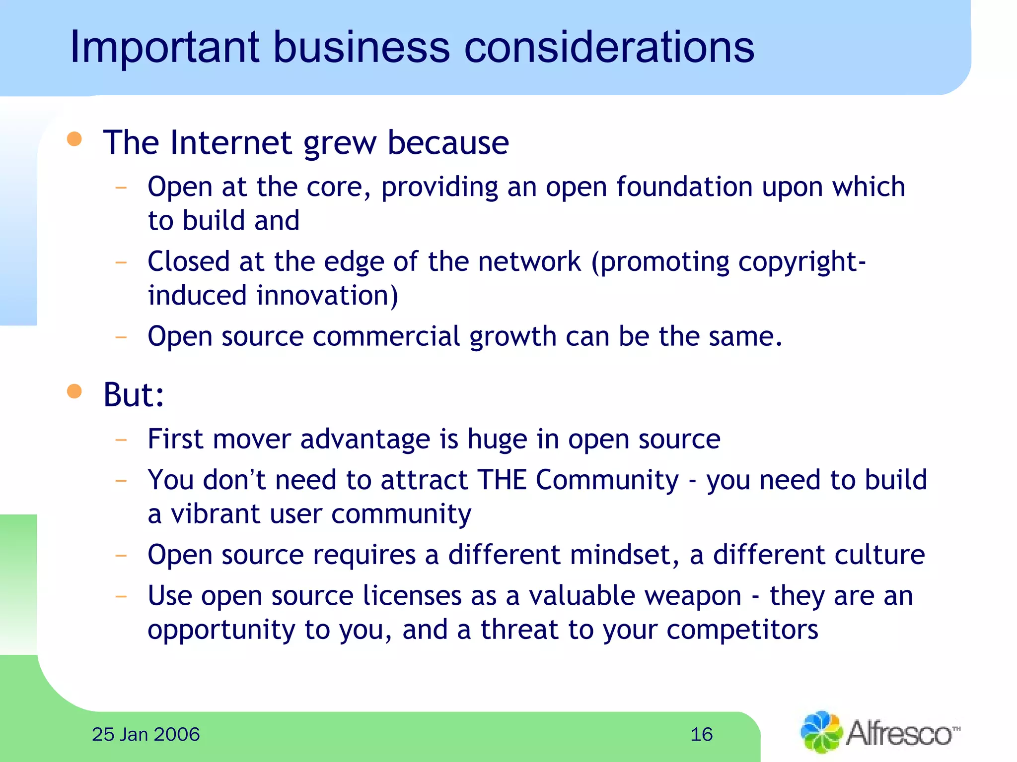1625 Jan 2006
Important business considerations
 The Internet grew because
– Open at the core, providing an open foundation upon which
to build and
– Closed at the edge of the network (promoting copyright-
induced innovation)
– Open source commercial growth can be the same.
 But:
– First mover advantage is huge in open source
– You don’t need to attract THE Community - you need to build
a vibrant user community
– Open source requires a different mindset, a different culture
– Use open source licenses as a valuable weapon - they are an
opportunity to you, and a threat to your competitors
 
