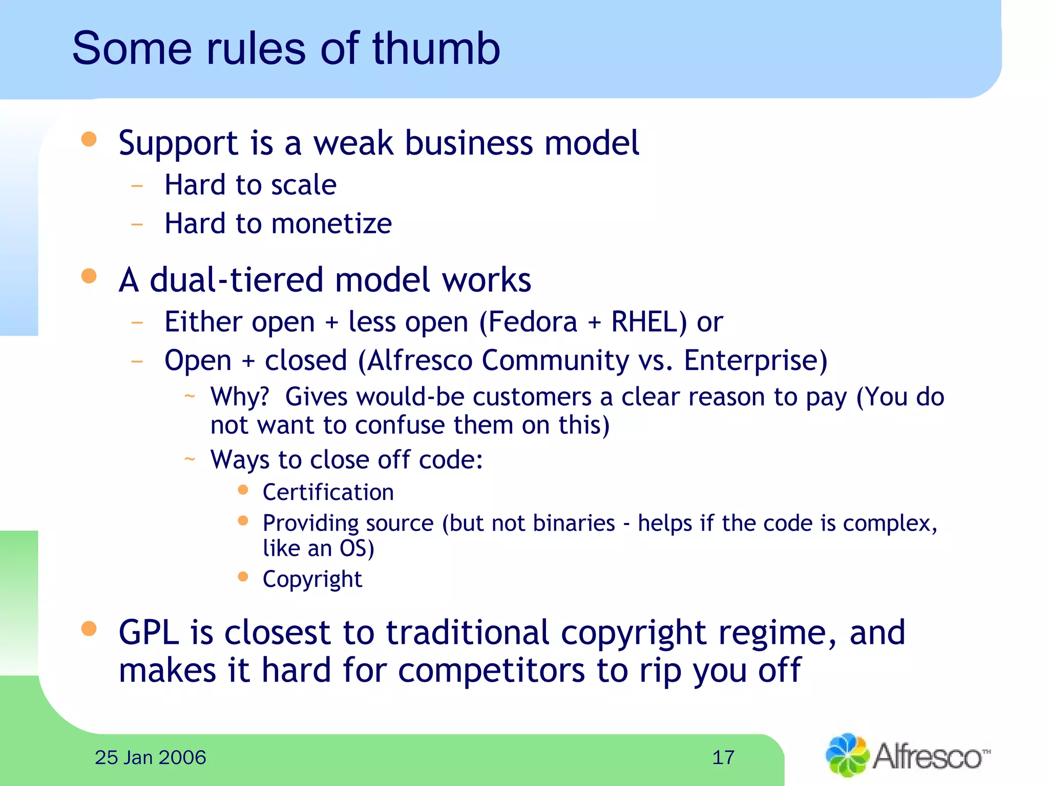 1725 Jan 2006
Some rules of thumb
 Support is a weak business model
– Hard to scale
– Hard to monetize
 A dual-tiered model works
– Either open + less open (Fedora + RHEL) or
– Open + closed (Alfresco Community vs. Enterprise)
~ Why? Gives would-be customers a clear reason to pay (You do
not want to confuse them on this)
~ Ways to close off code:
 Certification
 Providing source (but not binaries - helps if the code is complex,
like an OS)
 Copyright
 GPL is closest to traditional copyright regime, and
makes it hard for competitors to rip you off
 