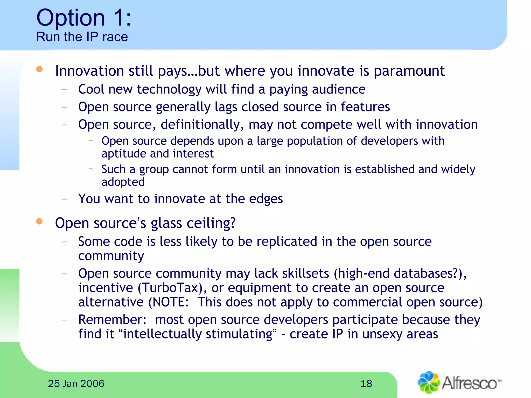 1825 Jan 2006
Option 1:
Run the IP race
 Innovation still pays…but where you innovate is paramount
– Cool new technology will find a paying audience
– Open source generally lags closed source in features
– Open source, definitionally, may not compete well with innovation
~ Open source depends upon a large population of developers with
aptitude and interest
~ Such a group cannot form until an innovation is established and widely
adopted
– You want to innovate at the edges
 Open source’s glass ceiling?
– Some code is less likely to be replicated in the open source
community
– Open source community may lack skillsets (high-end databases?),
incentive (TurboTax), or equipment to create an open source
alternative (NOTE: This does not apply to commercial open source)
– Remember: most open source developers participate because they
find it “intellectually stimulating” - create IP in unsexy areas
 