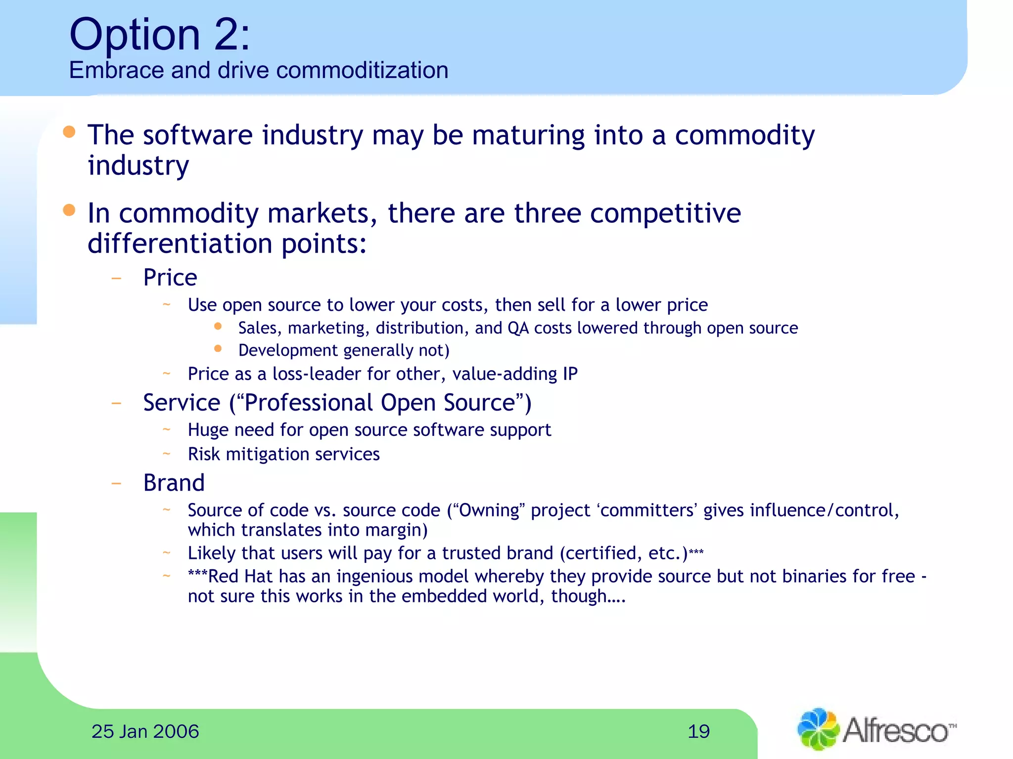 1925 Jan 2006
Option 2:
Embrace and drive commoditization
 The software industry may be maturing into a commodity
industry
 In commodity markets, there are three competitive
differentiation points:
– Price
~ Use open source to lower your costs, then sell for a lower price
 Sales, marketing, distribution, and QA costs lowered through open source
 Development generally not)
~ Price as a loss-leader for other, value-adding IP
– Service (“Professional Open Source”)
~ Huge need for open source software support
~ Risk mitigation services
– Brand
~ Source of code vs. source code (“Owning” project ‘committers’ gives influence/control,
which translates into margin)
~ Likely that users will pay for a trusted brand (certified, etc.)***
~ ***Red Hat has an ingenious model whereby they provide source but not binaries for free -
not sure this works in the embedded world, though….
 