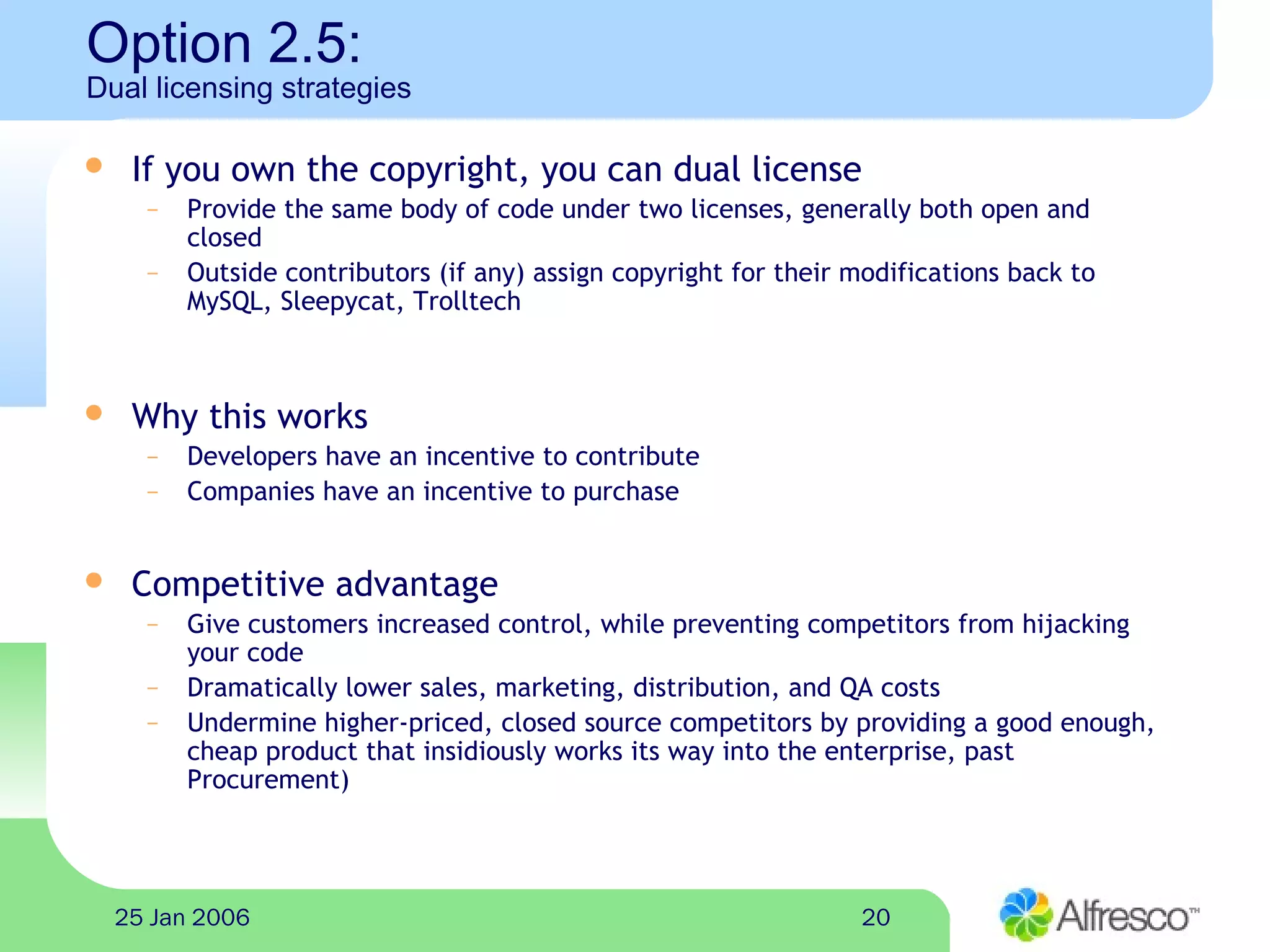 2025 Jan 2006
Option 2.5:
Dual licensing strategies
 If you own the copyright, you can dual license
– Provide the same body of code under two licenses, generally both open and
closed
– Outside contributors (if any) assign copyright for their modifications back to
MySQL, Sleepycat, Trolltech
 Why this works
– Developers have an incentive to contribute
– Companies have an incentive to purchase
 Competitive advantage
– Give customers increased control, while preventing competitors from hijacking
your code
– Dramatically lower sales, marketing, distribution, and QA costs
– Undermine higher-priced, closed source competitors by providing a good enough,
cheap product that insidiously works its way into the enterprise, past
Procurement)
 