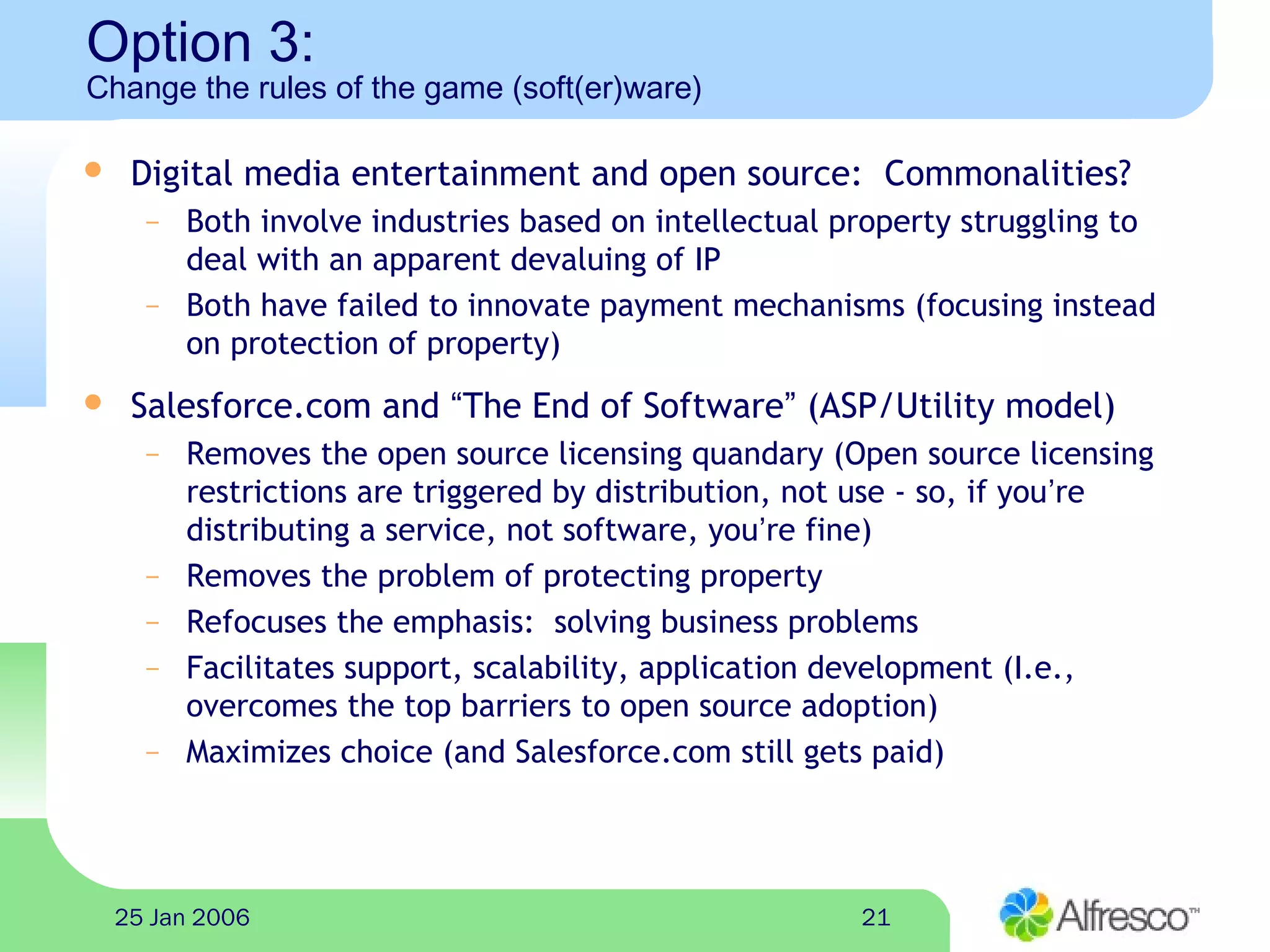 2125 Jan 2006
Option 3:
Change the rules of the game (soft(er)ware)
 Digital media entertainment and open source: Commonalities?
– Both involve industries based on intellectual property struggling to
deal with an apparent devaluing of IP
– Both have failed to innovate payment mechanisms (focusing instead
on protection of property)
 Salesforce.com and “The End of Software” (ASP/Utility model)
– Removes the open source licensing quandary (Open source licensing
restrictions are triggered by distribution, not use - so, if you’re
distributing a service, not software, you’re fine)
– Removes the problem of protecting property
– Refocuses the emphasis: solving business problems
– Facilitates support, scalability, application development (I.e.,
overcomes the top barriers to open source adoption)
– Maximizes choice (and Salesforce.com still gets paid)
 