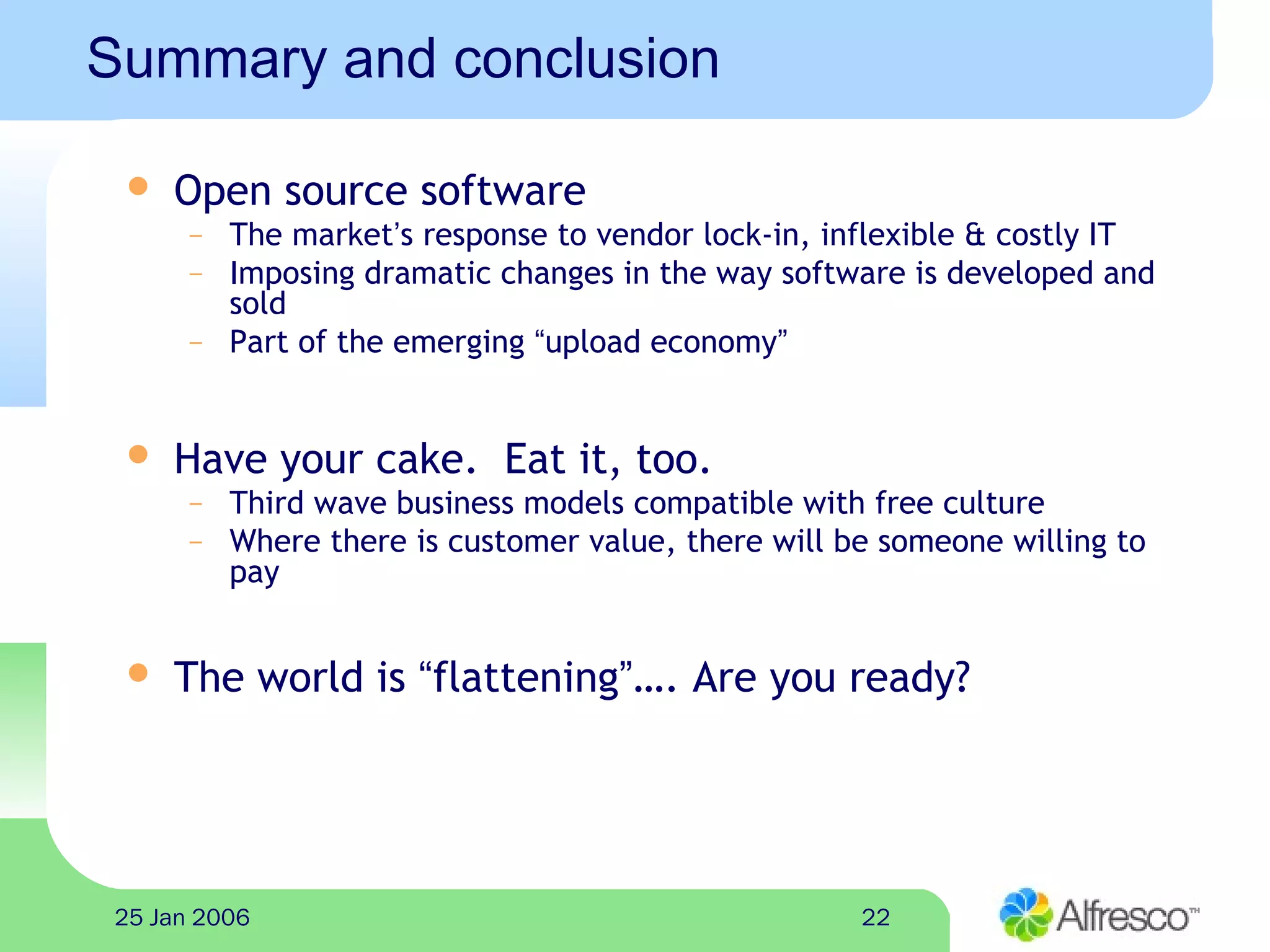 2225 Jan 2006
Summary and conclusion
 Open source software
– The market’s response to vendor lock-in, inflexible & costly IT
– Imposing dramatic changes in the way software is developed and
sold
– Part of the emerging “upload economy”
 Have your cake. Eat it, too.
– Third wave business models compatible with free culture
– Where there is customer value, there will be someone willing to
pay
 The world is “flattening”…. Are you ready?
 