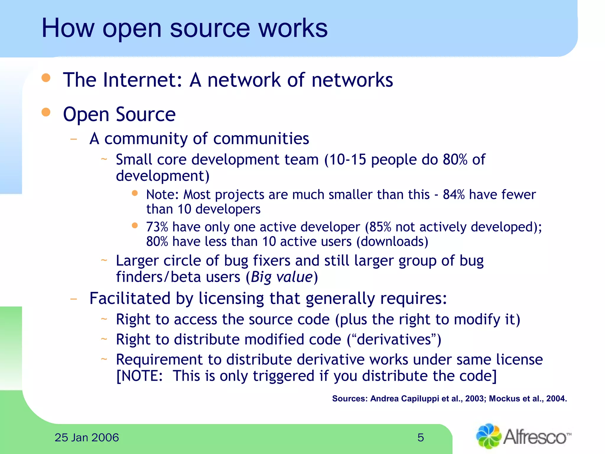 525 Jan 2006
How open source works
 The Internet: A network of networks
 Open Source
– A community of communities
~ Small core development team (10-15 people do 80% of
development)
 Note: Most projects are much smaller than this - 84% have fewer
than 10 developers
 73% have only one active developer (85% not actively developed);
80% have less than 10 active users (downloads)
~ Larger circle of bug fixers and still larger group of bug
finders/beta users (Big value)
– Facilitated by licensing that generally requires:
~ Right to access the source code (plus the right to modify it)
~ Right to distribute modified code (“derivatives”)
~ Requirement to distribute derivative works under same license
[NOTE: This is only triggered if you distribute the code]
Sources: Andrea Capiluppi et al., 2003; Mockus et al., 2004.
 