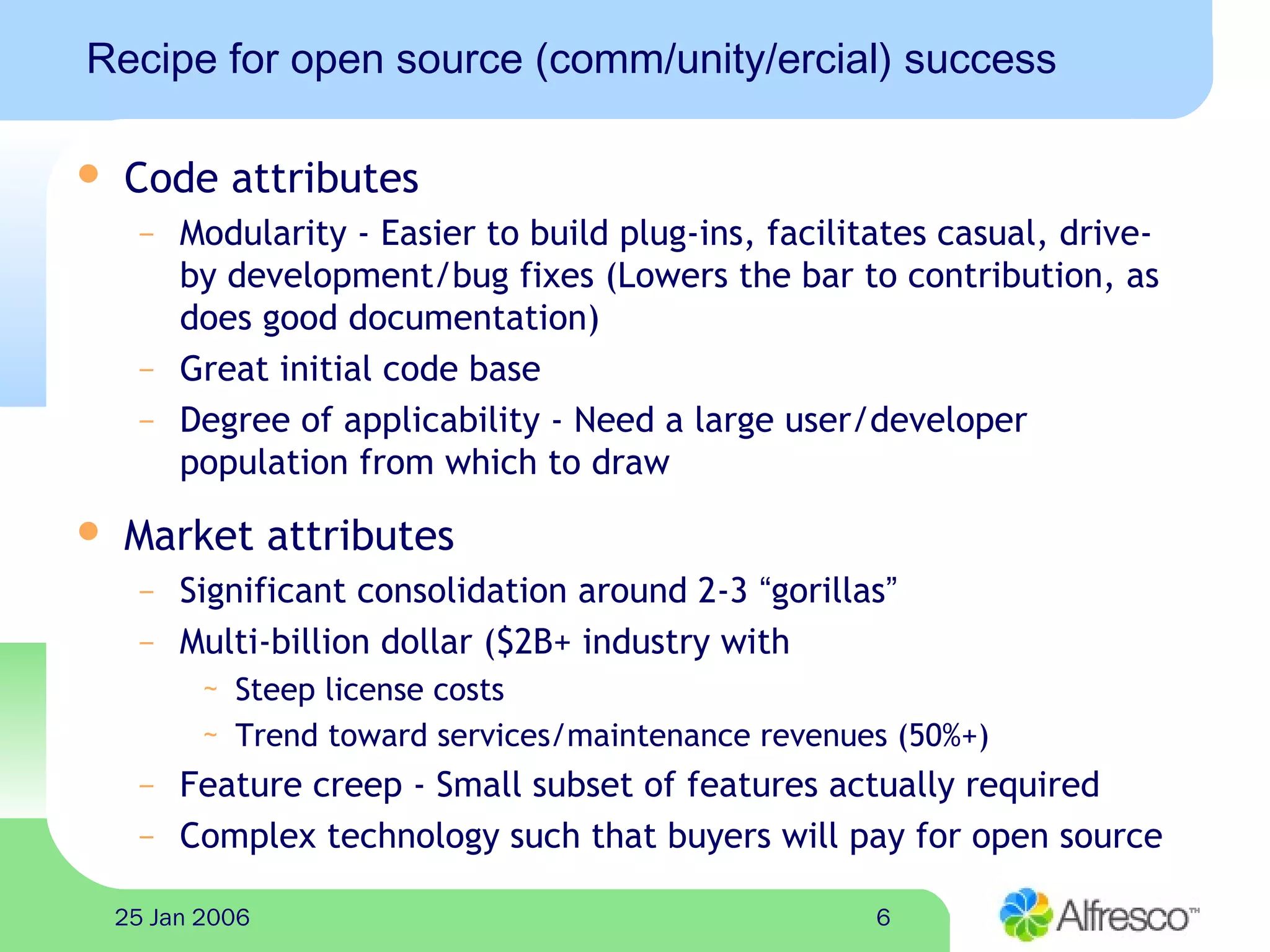 625 Jan 2006
Recipe for open source (comm/unity/ercial) success
 Code attributes
– Modularity - Easier to build plug-ins, facilitates casual, drive-
by development/bug fixes (Lowers the bar to contribution, as
does good documentation)
– Great initial code base
– Degree of applicability - Need a large user/developer
population from which to draw
 Market attributes
– Significant consolidation around 2-3 “gorillas”
– Multi-billion dollar ($2B+ industry with
~ Steep license costs
~ Trend toward services/maintenance revenues (50%+)
– Feature creep - Small subset of features actually required
– Complex technology such that buyers will pay for open source
 