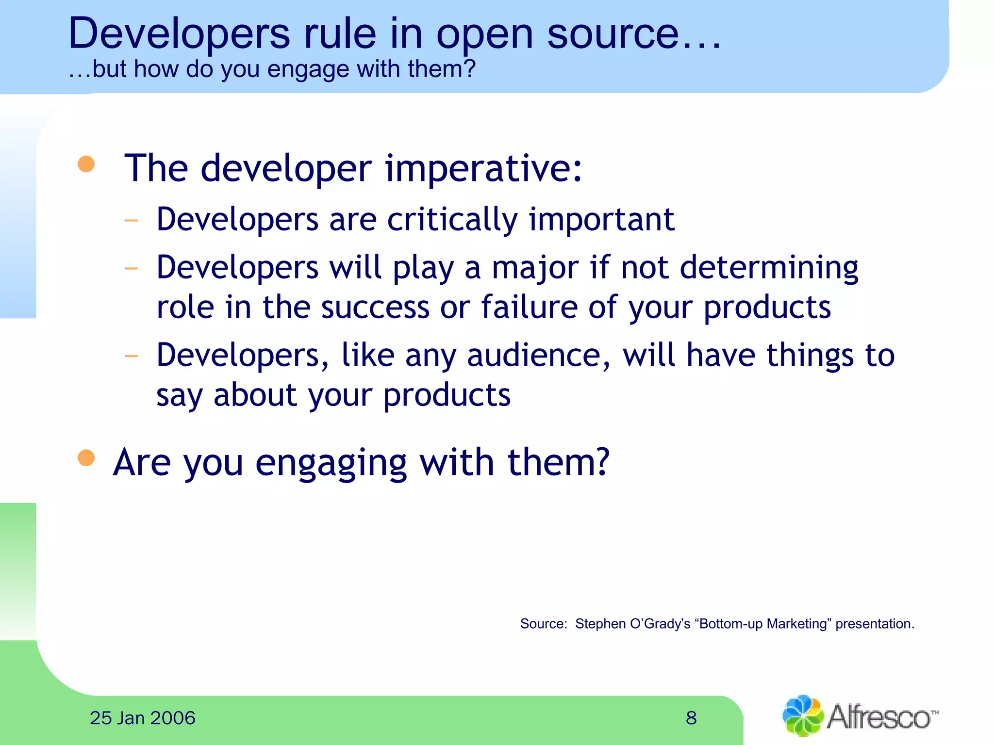 825 Jan 2006
Developers rule in open source…
…but how do you engage with them?
 The developer imperative:
– Developers are critically important
– Developers will play a major if not determining
role in the success or failure of your products
– Developers, like any audience, will have things to
say about your products
 Are you engaging with them?
Source: Stephen O’Grady’s “Bottom-up Marketing” presentation.
 