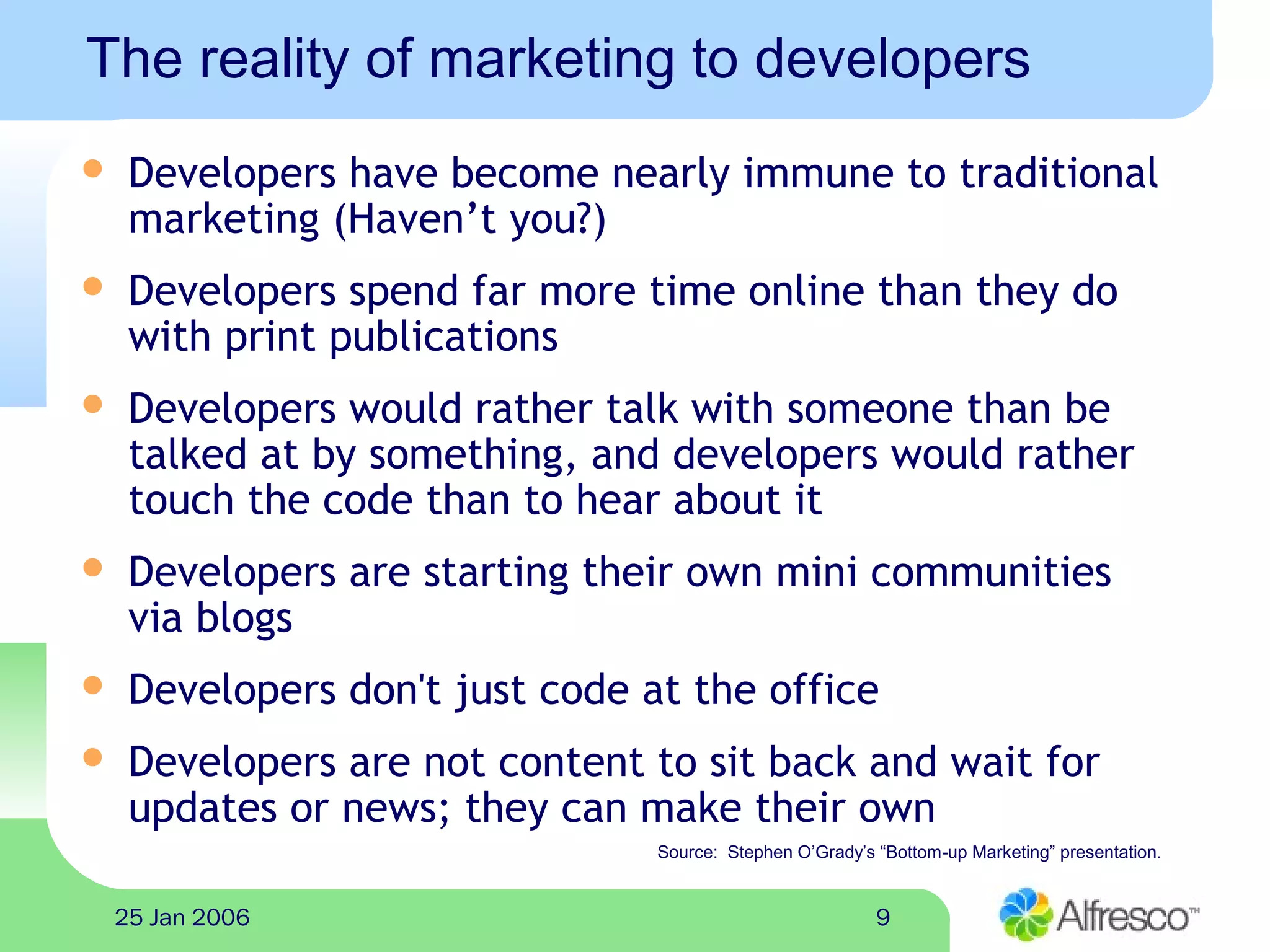 925 Jan 2006
The reality of marketing to developers
 Developers have become nearly immune to traditional
marketing (Haven’t you?)
 Developers spend far more time online than they do
with print publications
 Developers would rather talk with someone than be
talked at by something, and developers would rather
touch the code than to hear about it
 Developers are starting their own mini communities
via blogs
 Developers don't just code at the office
 Developers are not content to sit back and wait for
updates or news; they can make their own
Source: Stephen O’Grady’s “Bottom-up Marketing” presentation.
 