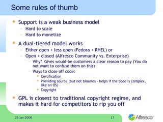1725 Jan 2006
Some rules of thumb
 Support is a weak business model
– Hard to scale
– Hard to monetize
 A dual-tiered model works
– Either open + less open (Fedora + RHEL) or
– Open + closed (Alfresco Community vs. Enterprise)
~ Why? Gives would-be customers a clear reason to pay (You do
not want to confuse them on this)
~ Ways to close off code:
 Certification
 Providing source (but not binaries - helps if the code is complex,
like an OS)
 Copyright
 GPL is closest to traditional copyright regime, and
makes it hard for competitors to rip you off
 
