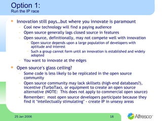 1825 Jan 2006
Option 1:
Run the IP race
 Innovation still pays…but where you innovate is paramount
– Cool new technology will find a paying audience
– Open source generally lags closed source in features
– Open source, definitionally, may not compete well with innovation
~ Open source depends upon a large population of developers with
aptitude and interest
~ Such a group cannot form until an innovation is established and widely
adopted
– You want to innovate at the edges
 Open source’s glass ceiling?
– Some code is less likely to be replicated in the open source
community
– Open source community may lack skillsets (high-end databases?),
incentive (TurboTax), or equipment to create an open source
alternative (NOTE: This does not apply to commercial open source)
– Remember: most open source developers participate because they
find it “intellectually stimulating” - create IP in unsexy areas
 